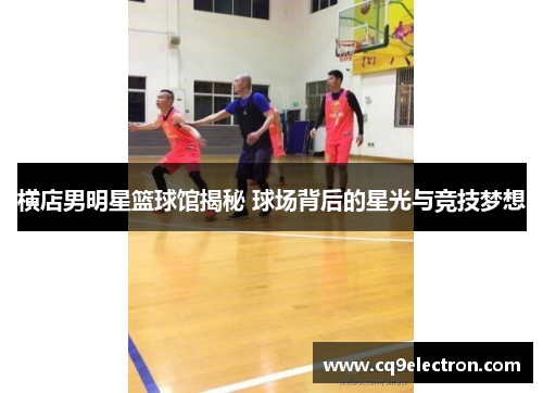 横店男明星篮球馆揭秘 球场背后的星光与竞技梦想